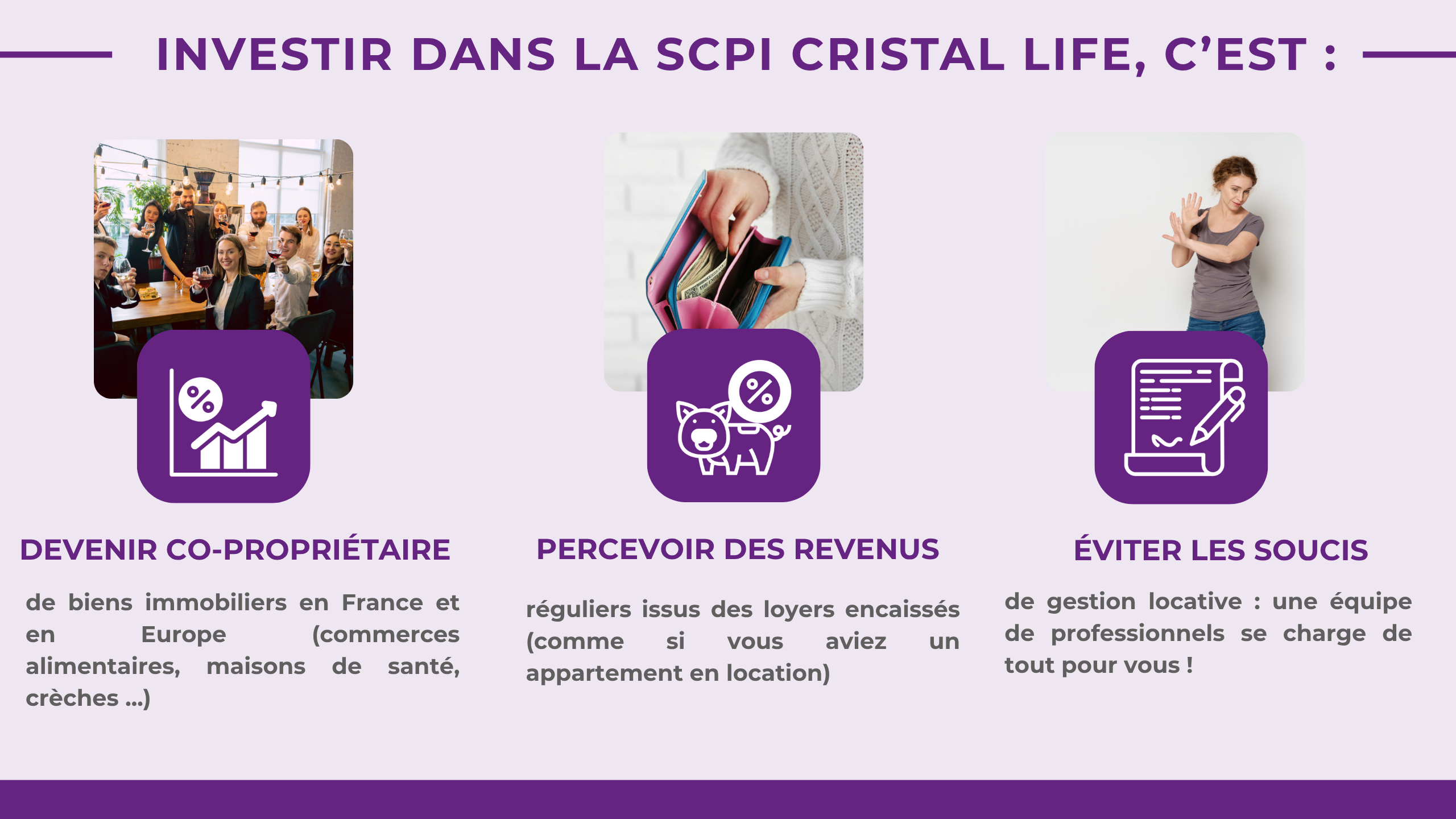 Investir dans la SCPI CRISTAL LIFE, c'est : Devenir co-propriétaire de biens immobiliers en France et en Europe (commerces alimentaires, maisons de santé, crèches ...) Percevoir des revenus réguliers issus des loyers encaissés (comme si vous aviez un appartement en location) Éviter les soucis de gestion locative: une équipe de professionnels se charge de tou pour vous !