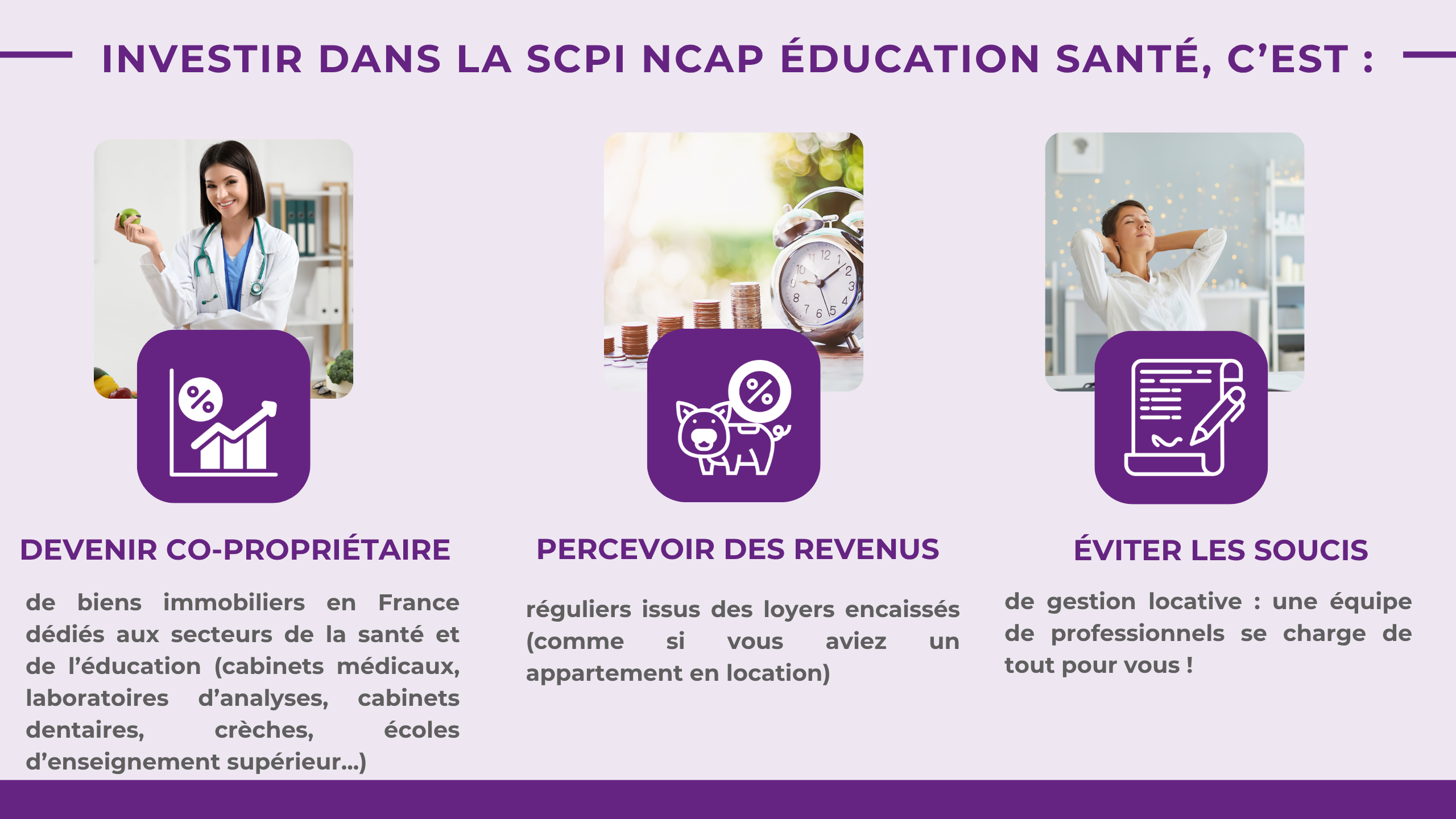 Investir dans la SCPI NCAP ÉDUCATION SANTÉ, c'est : Devenir co-propriétairede biens immobiliers en France dédiés aux secteurs de la santé et de l'éducation (cabinets médicaux, laboratoires d'analyses, cabinets dentaires, crèches, écoles d'enseignement supérieur...)Percevoir des revenus réguliers issus des loyers encaissés (comme si vous aviez un appartement en location)Éviter les soucis de gestion locative: une équipe de professionnels se charge de tout pour vous !