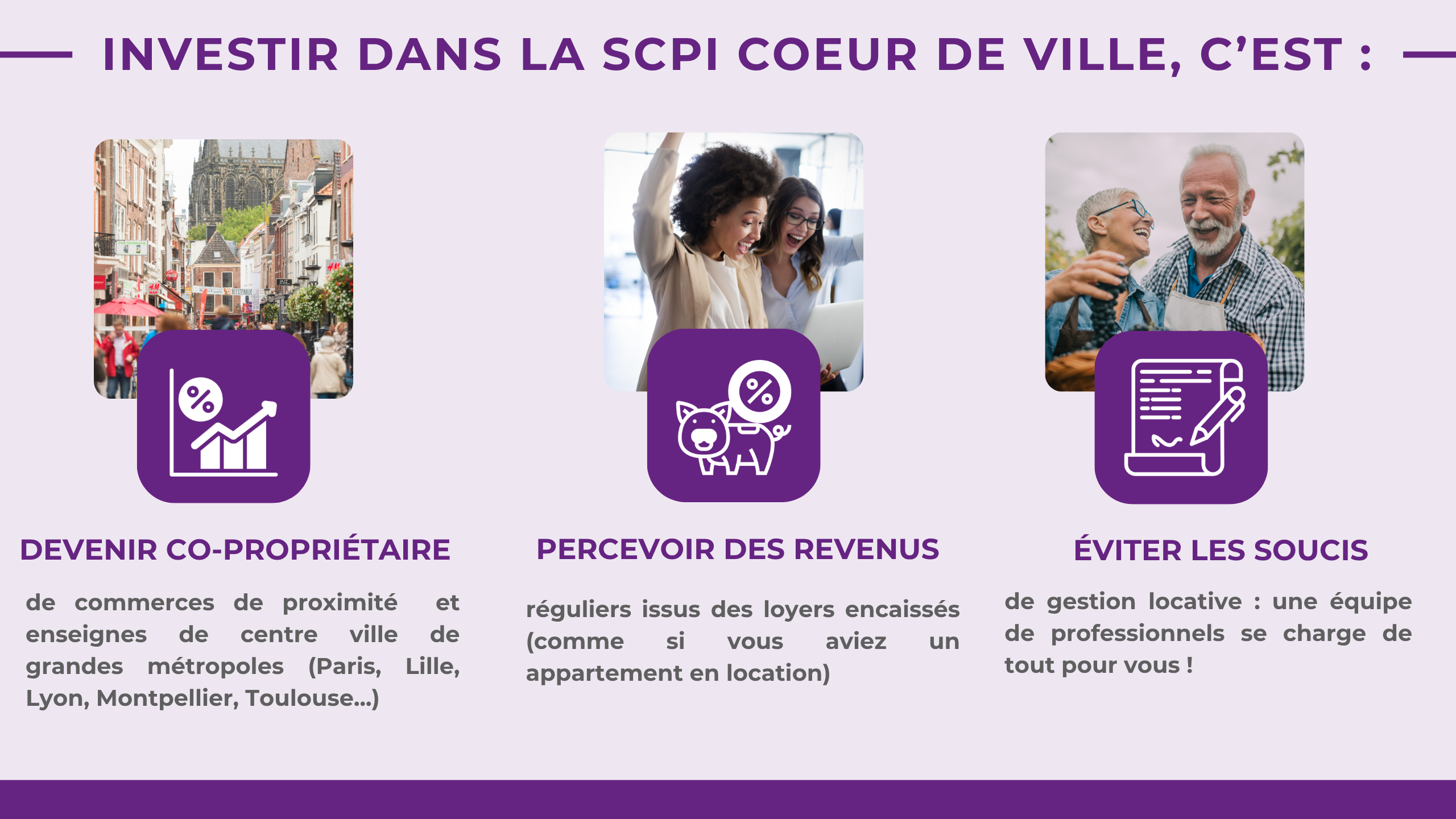 Investir dans la SCPI COEUR DE VILLE, c’est : Devenir co-propriétaire de commerces de proximité et enseignes de centre ville de grandes métropoles (Paris, Lille, Lyon, Montpellier, Toulouse...) ; Percevoir des revenus réguliers issus des loyers encaissés (comme si vous aviez un appartement en location) ; Éviter les soucis de gestion locative : une équipe de professionnels se charge de tout pour vous !