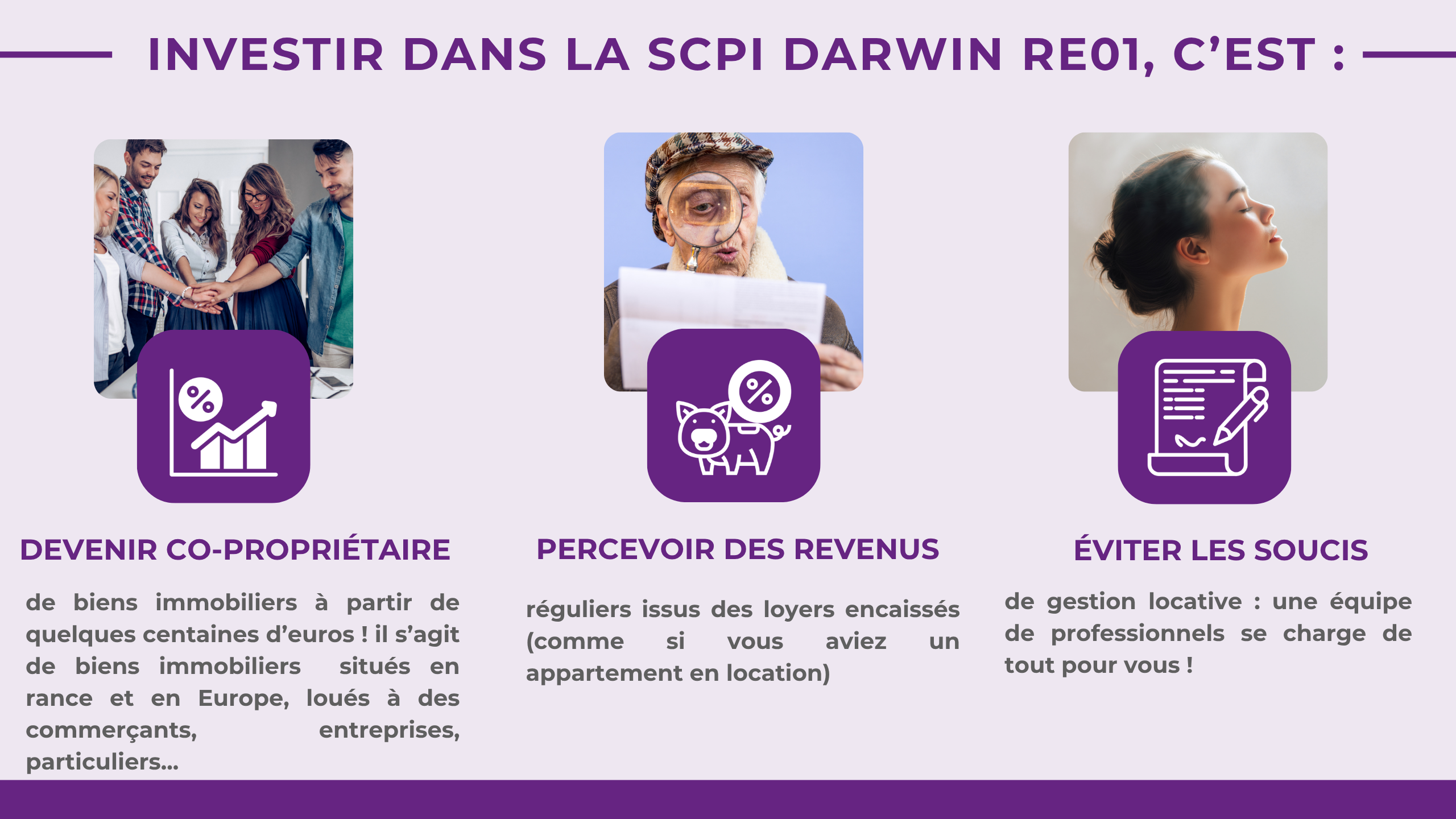 Investir dans la DARWIN RE01, c'est : Devenir co-propriétaire de biens immobiliers en France et en Europe (commerces, bureaux, entrepôts de logistique, centres de santé ...) Percevoir des revenus réguliers issus des loyers encaissés (comme si vous aviez un appartement en location) Éviter les soucis de gestion locative: une équipe de professionnels se charge de tout pour vous ! 