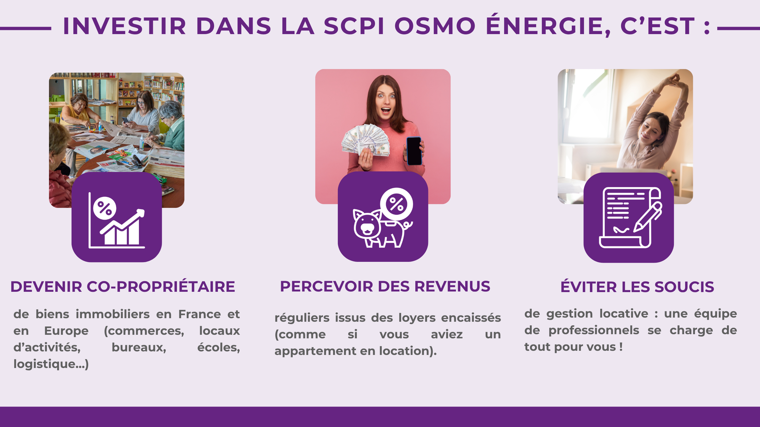 Investir dans la OSMO ÉNERGIE, c'est :Devenir co-propriétairede biens immobiliers en France et en Europe (commerces, locaux d'activités, bureaux, écoles, logistique ...) Percevoir des revenus réguliers issus des loyers encaissés (comme si vous aviez un appartement en location) Éviter les soucis de gestion locative : une équipe de professionnels se charge de tout pour vous !
