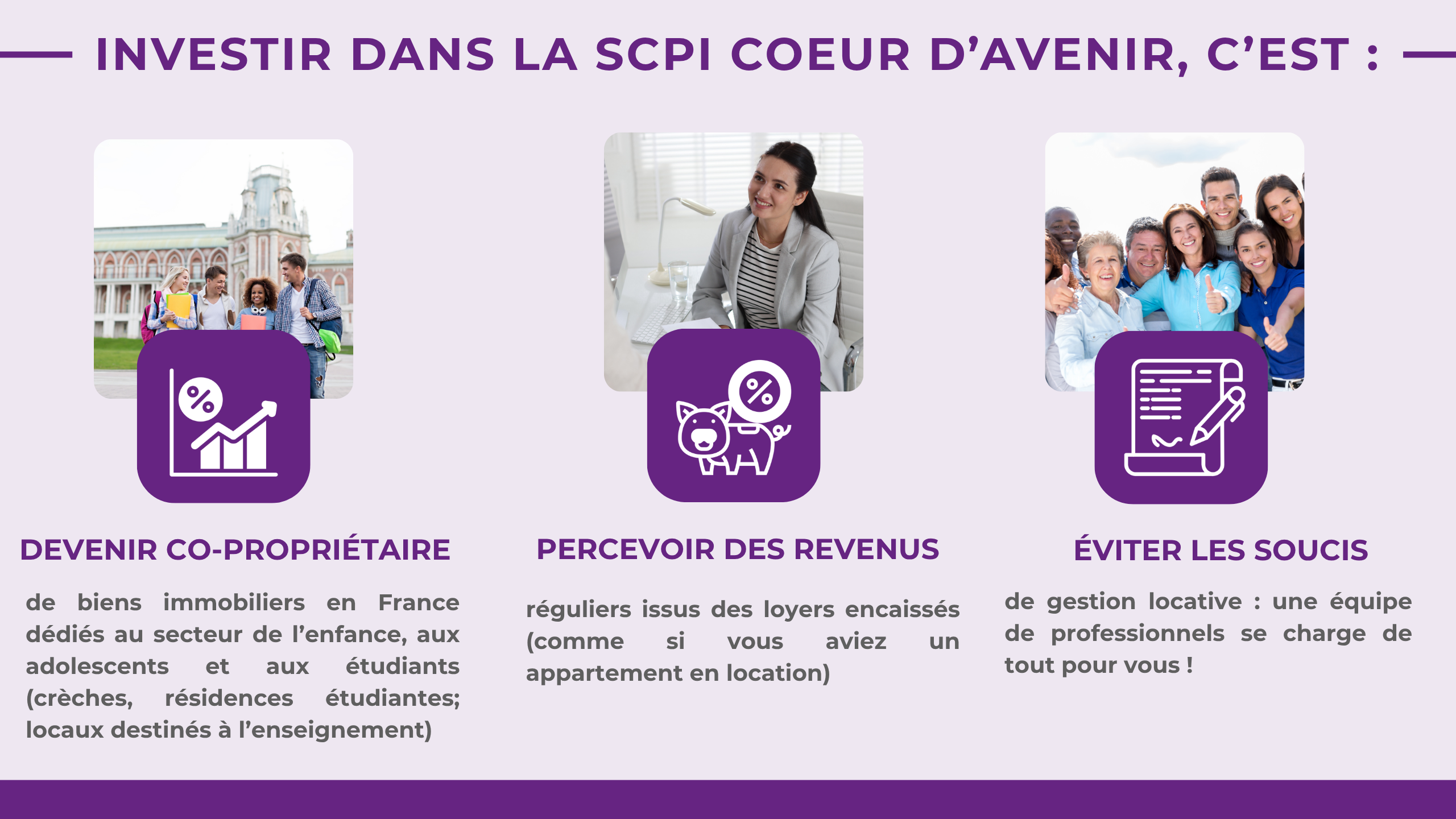 Investir dans la SCPI COEUR D'AVENIR, c'est :Devenir co-propriétairede biens immobiliers en France dédiés au secteur de l'enfance (de 0 à 25 ans) : crèches, résidences étudiantes, locaux destinés à l'enseignement ...Percevoir des revenusréguliers issus des loyers encaissés (comme si vous aviez un appartement en location)Éviter les soucisde gestion locative : une équipe de professionnels se charge de tout pour vous !