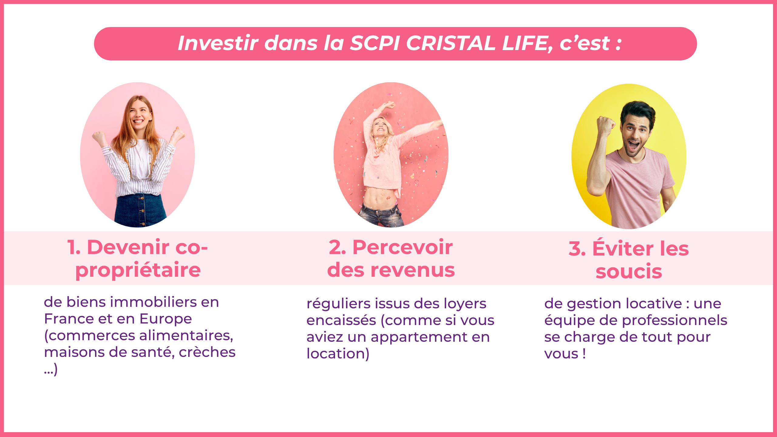 Investir dans la SCPI CRISTAL LIFE, c'est : Devenir co-propriétaire de biens immobiliers en France et en Europe (commerces alimentaires, maisons de santé, crèches ...) Percevoir des revenus réguliers issus des loyers encaissés (comme si vous aviez un appartement en location) Éviter les soucis de gestion locative: une équipe de professionnels se charge de tou pour vous !