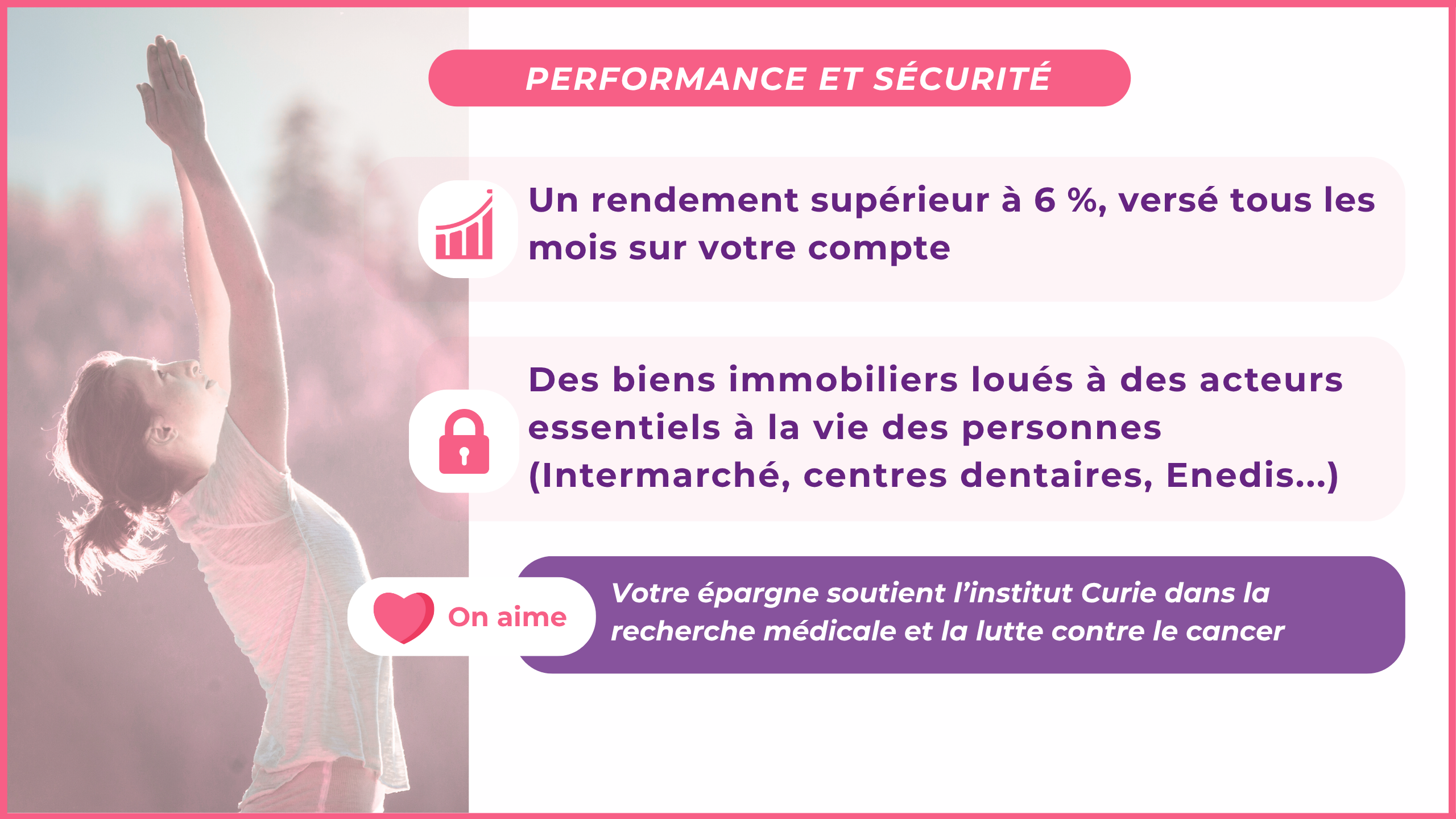 Un rendement supérieur à 6 %, versé tous les mois sur votre compteOn aimeDes biens immobiliers loués à des acteurs essentiels à la vie des personnes (Intermarché, centres dentaires, Enedis,Urssaf...)Votre épargne soutient l'institut Curie dans la recherche médicale et la lutte contre le cancer