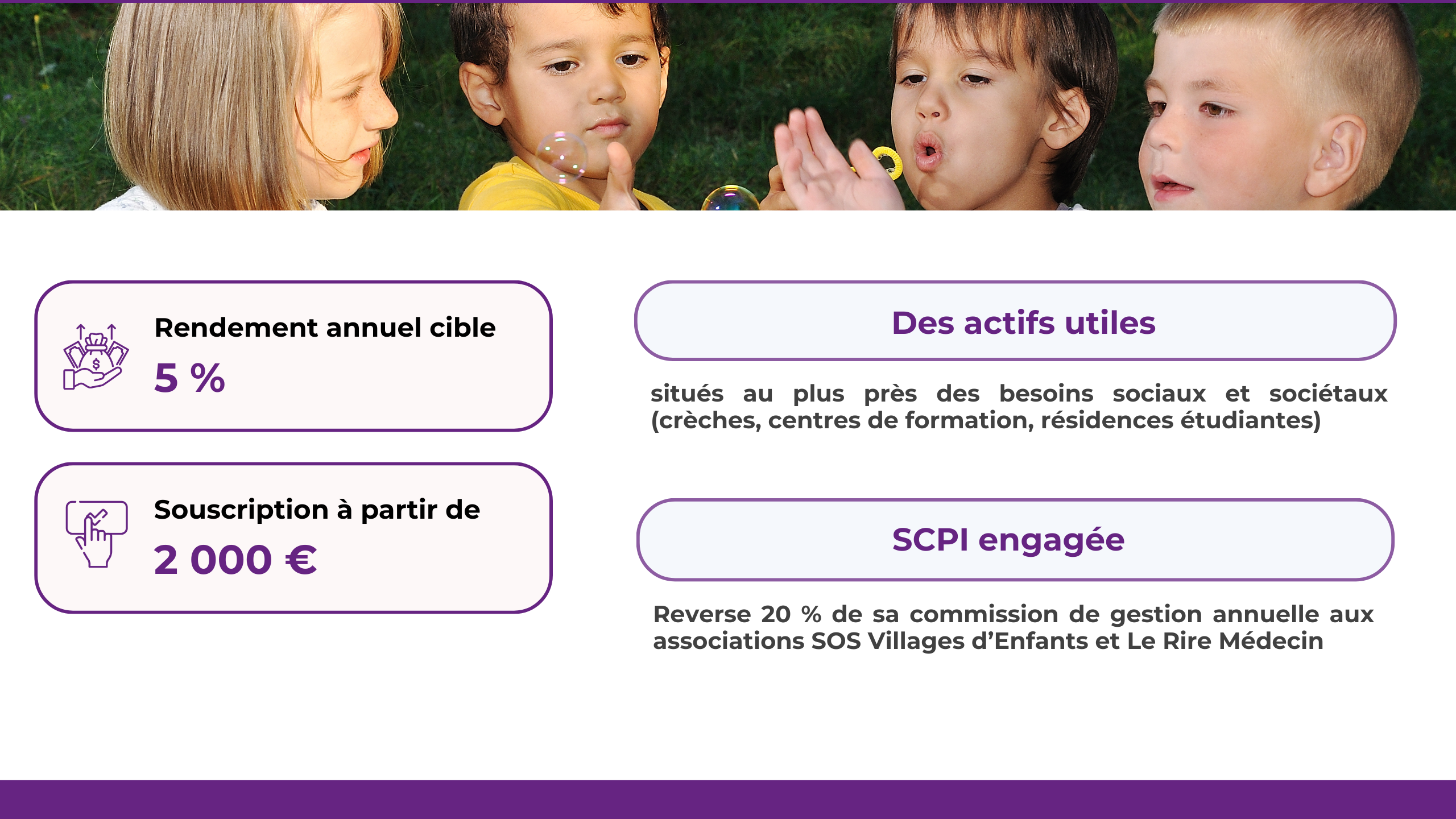 Rendement annuel cible : 5%. Souscription à partir de 2 000€. Des actifs utiles situés au plus près des besoins sociaux et sociétaux (crèches, centres de formation, résidences étudiantes). Une SCPI engagée qui Reverse 20 % de sa commission de gestion annuelle aux associations SOS Villages d’Enfants et Le Rire Médecin.