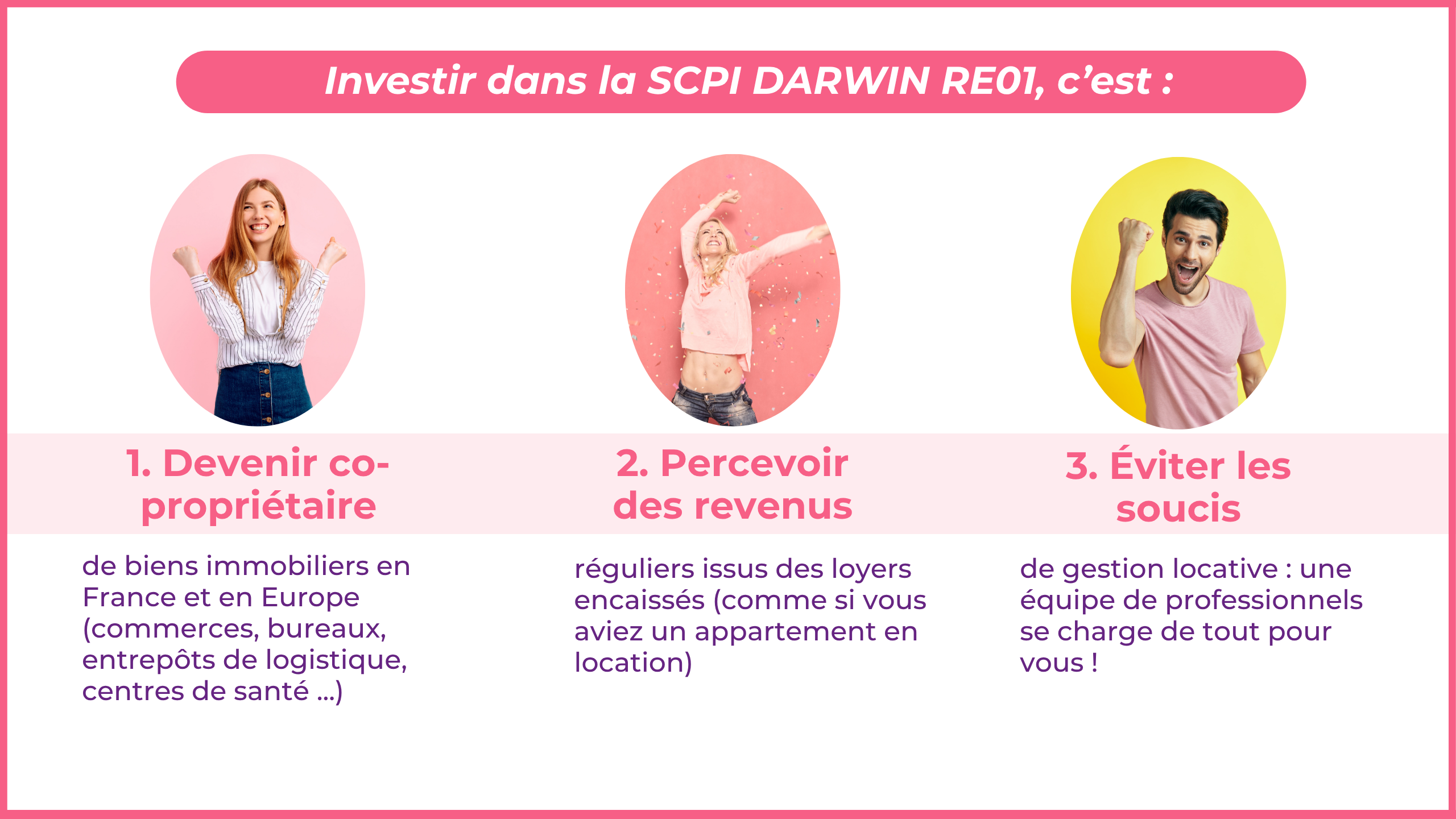 Investir dans la DARWIN RE01, c'est : Devenir co-propriétaire de biens immobiliers en France et en Europe (commerces, bureaux, entrepôts de logistique, centres de santé ...) Percevoir des revenus réguliers issus des loyers encaissés (comme si vous aviez un appartement en location) Éviter les soucis de gestion locative: une équipe de professionnels se charge de tout pour vous ! 